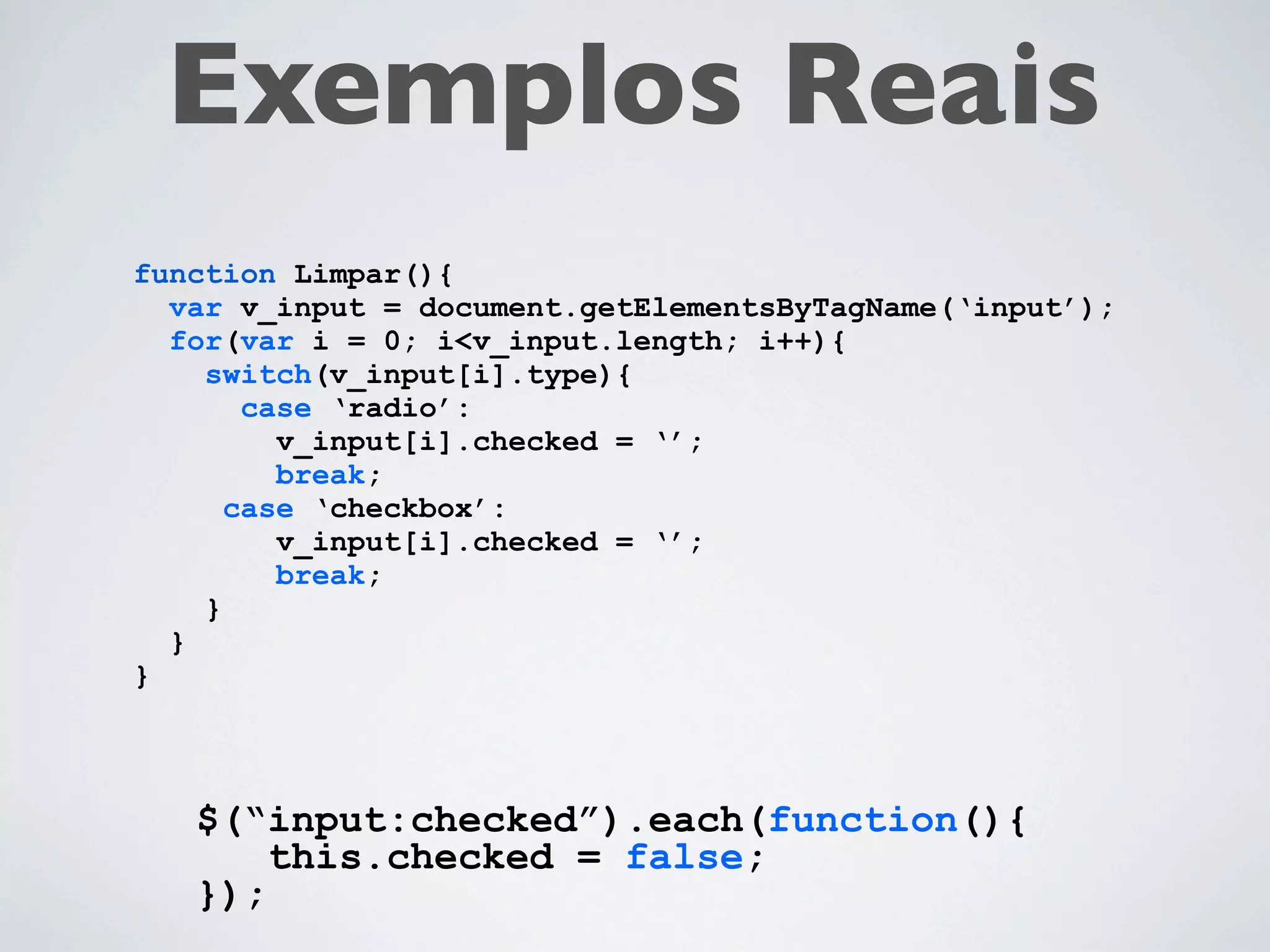 Exemplos Reais
function Limpar(){
  var v_input = document.getElementsByTagName(‘input’);
  for(var i = 0; i<v_input.length; i++){
    switch(v_input[i].type){
       case ‘radio’:
         v_input[i].checked = ‘’;
         break;
      case ‘checkbox’:
         v_input[i].checked = ‘’;
         break;
    }
  }
}



   $(“input:checked”).each(function(){
       this.checked = false;
   });
 