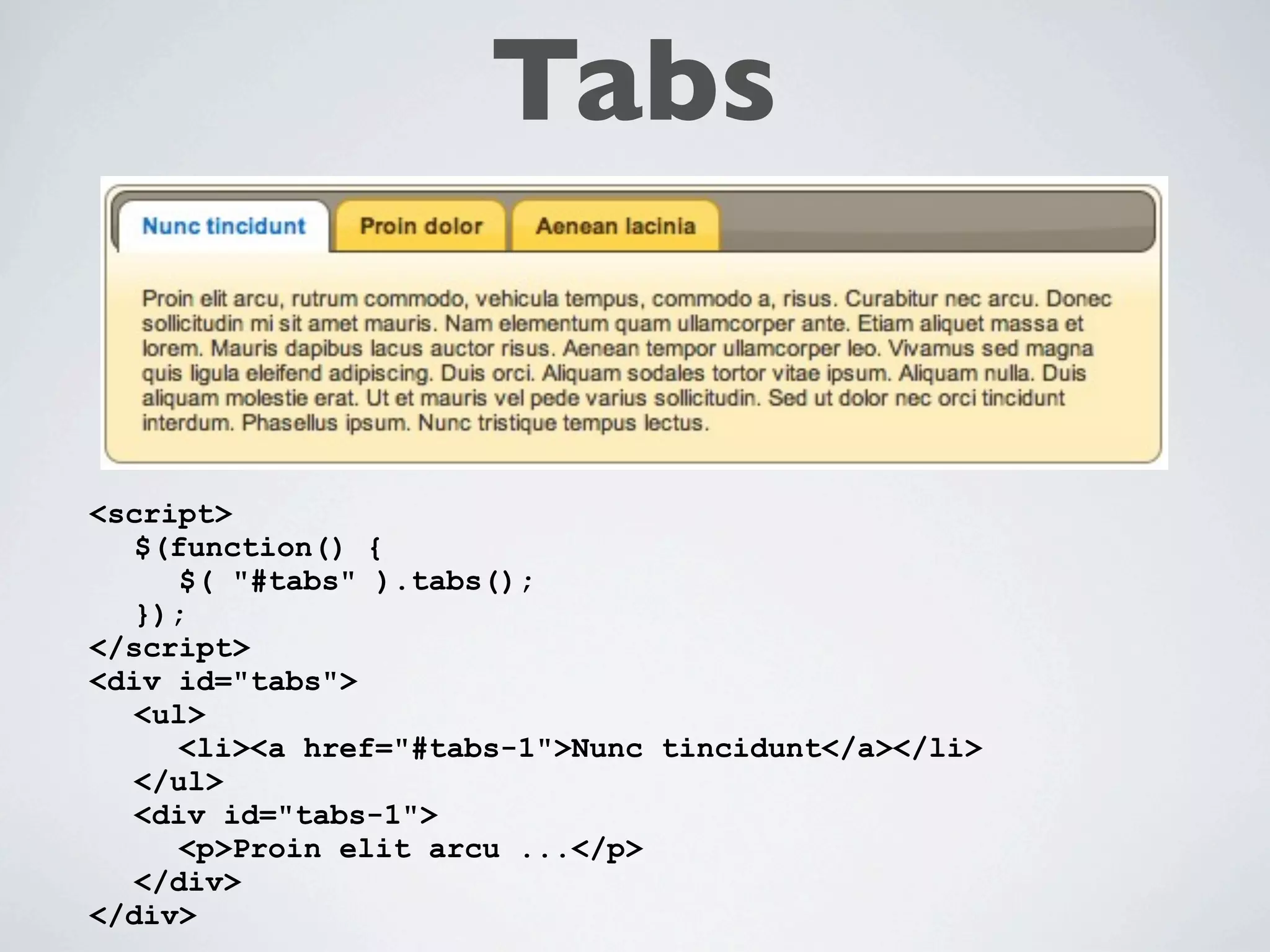 Tabs


<script>
  $(function() {
     $( "#tabs" ).tabs();
  });
</script>
<div id="tabs">
  <ul>
     <li><a href="#tabs-1">Nunc tincidunt</a></li>
  </ul>
  <div id="tabs-1">
     <p>Proin elit arcu ...</p>
  </div>
</div>
 