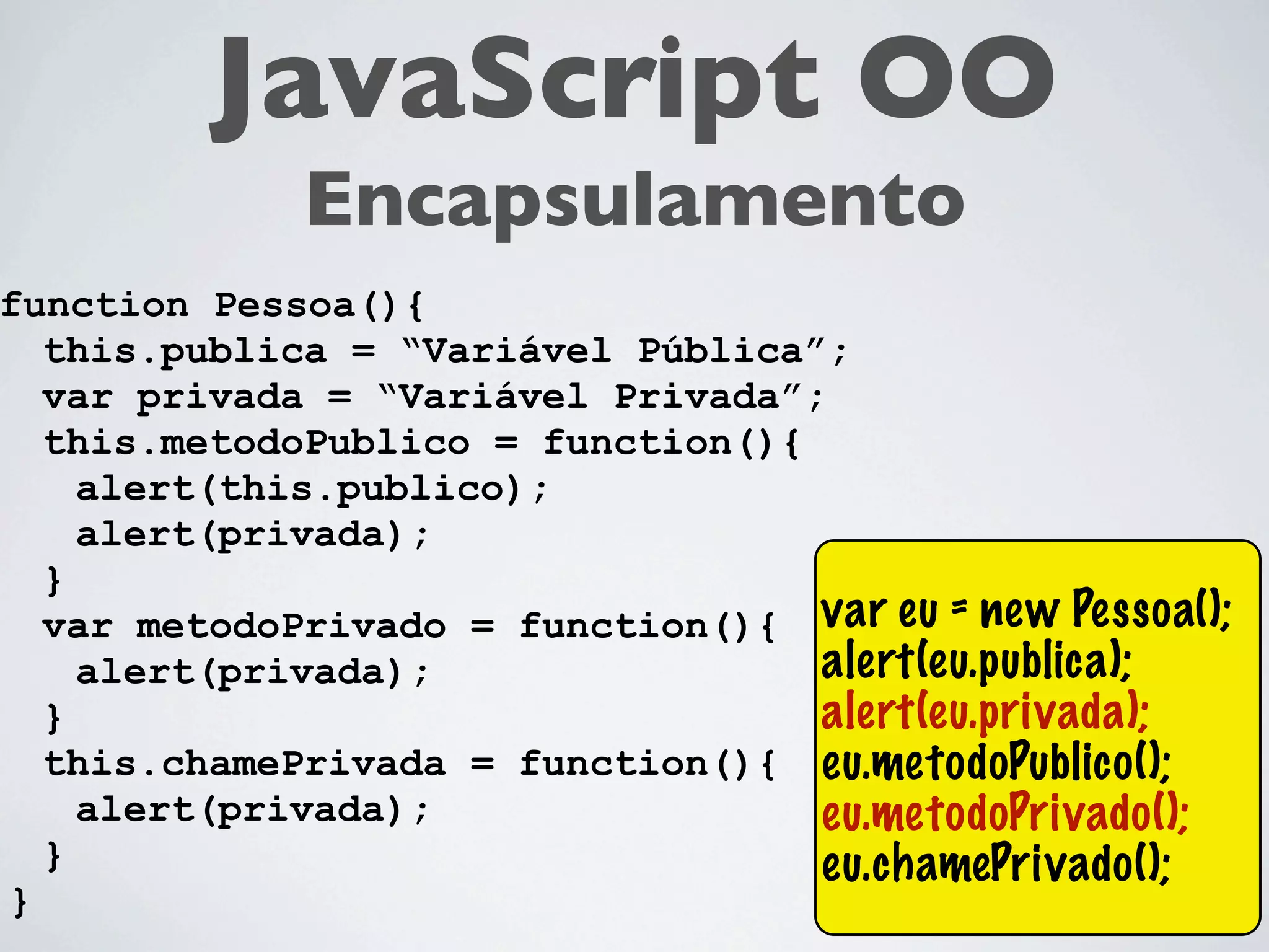 JavaScript OO
             Encapsulamento
function Pessoa(){
  this.publica = “Variável Pública”;
  var privada = “Variável Privada”;
  this.metodoPublico = function(){
    alert(this.publico);
    alert(privada);
  }
  var metodoPrivado = function(){ var eu = new Pessoa();
    alert(privada);                alert(eu.publica);
  }                                alert(eu.privada);
  this.chamePrivada = function(){ eu.metodoPublico();
    alert(privada);                eu.metodoPrivado();
  }                                eu.chamePrivado();
}
 