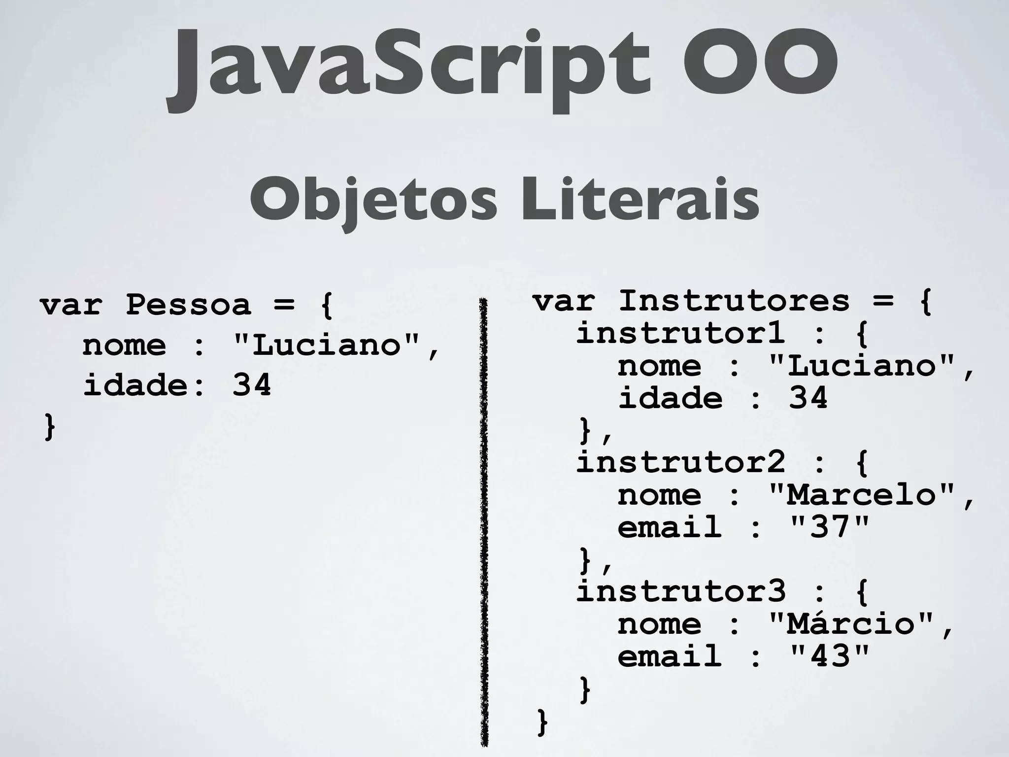JavaScript OO
         Objetos Literais
var Pessoa = {        var Instrutores = {
  nome : "Luciano",     instrutor1 : {
                           nome : "Luciano",
  idade: 34                idade : 34
}                       },
                        instrutor2 : {
                           nome : "Marcelo",
                           email : "37"
                        },
                        instrutor3 : {
                           nome : "Márcio",
                           email : "43"
                        }
                      }
 
