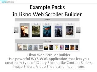 Example Packs
in Likno Web Scroller Builder
Likno Web Scroller Builder
is a powerful WYSIWYG application that lets you
create any type of jQuery Sliders, like Content Sliders,
Image Sliders, Video Sliders and much more.
 