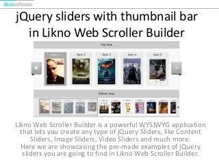 jQuery sliders with thumbnail bar
in Likno Web Scroller Builder

Likno Web Scroller Builder is a powerful WYSIWYG application
that lets you create any type of jQuery Sliders, like Content
Sliders, Image Sliders, Video Sliders and much more.
Here we are showcasing the pre-made examples of jQuery
sliders you are going to find in Likno Web Scroller Builder.

 