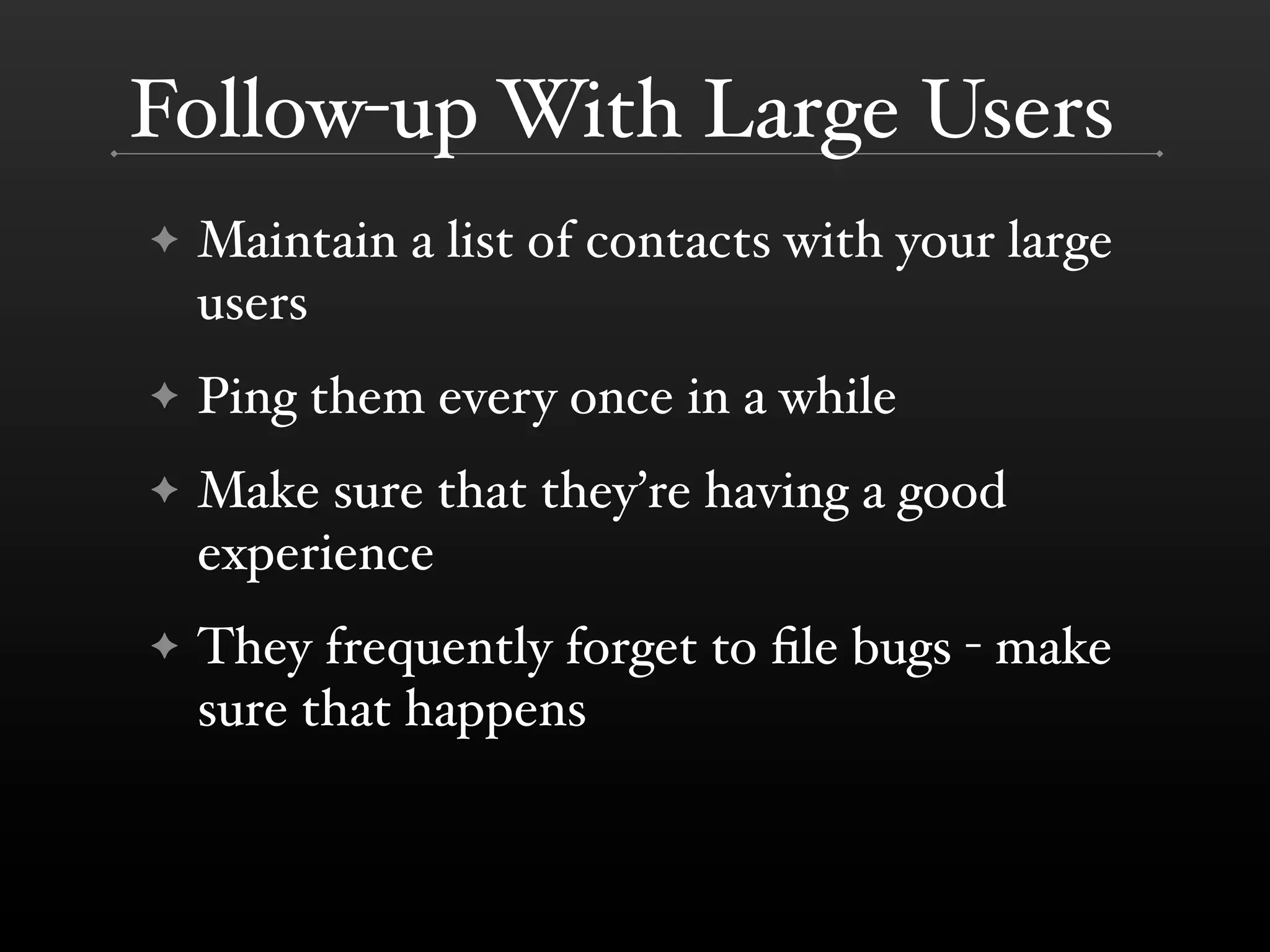 Follow-up With Large Users
✦   Maintain a list of contacts with your large
    users
✦   Ping them every once in a while
✦   Make sure that they’re having a good
    experience
✦   They frequently forget to ﬁle bugs - make
    sure that happens
 