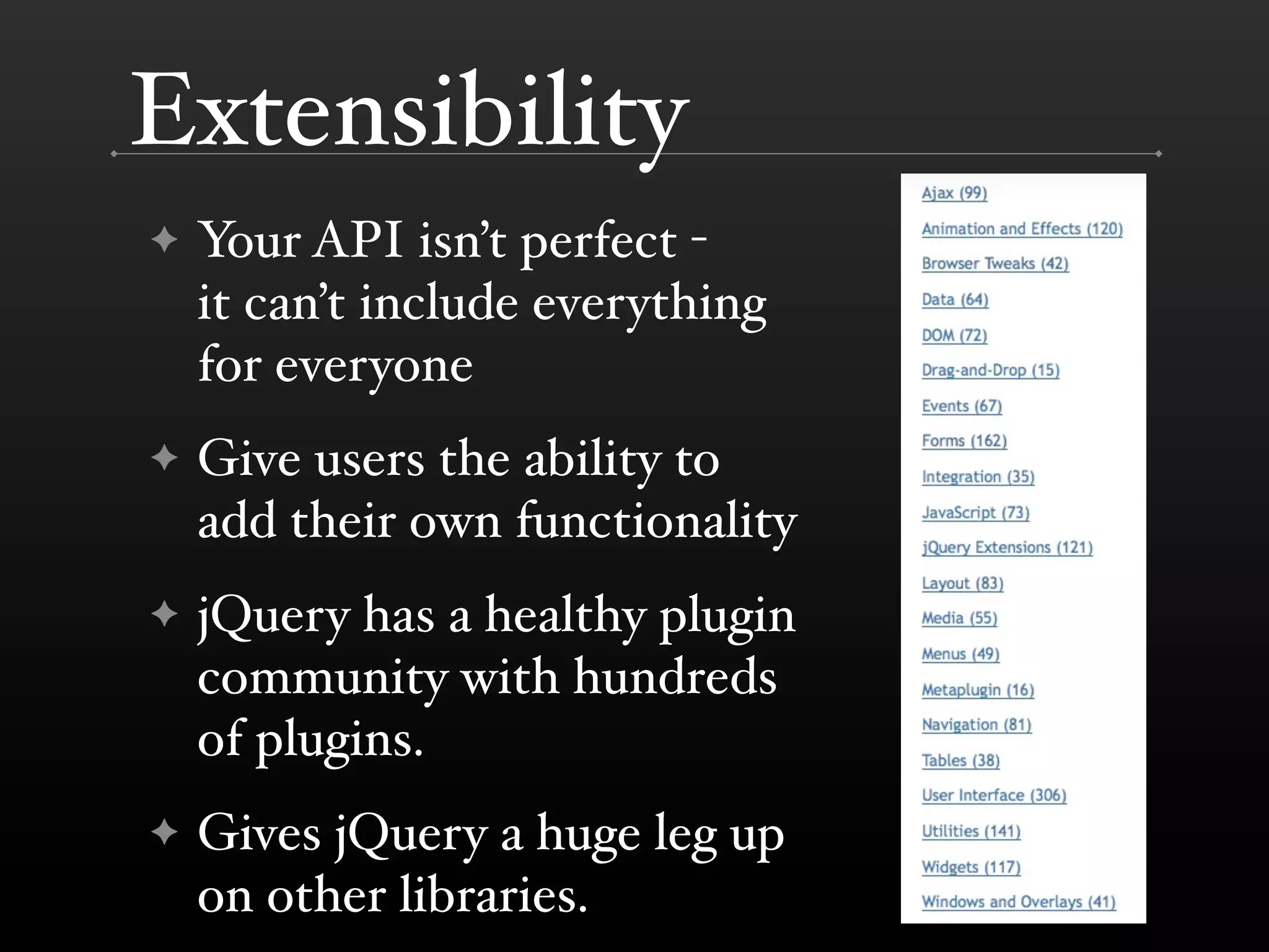 Extensibility
✦   Your API isn’t perfect -
    it can’t include everything
    for everyone
✦   Give users the ability to
    add their own functionality
✦   jQuery has a healthy plugin
    community with hundreds
    of plugins.
✦   Gives jQuery a huge leg up
    on other libraries.
 