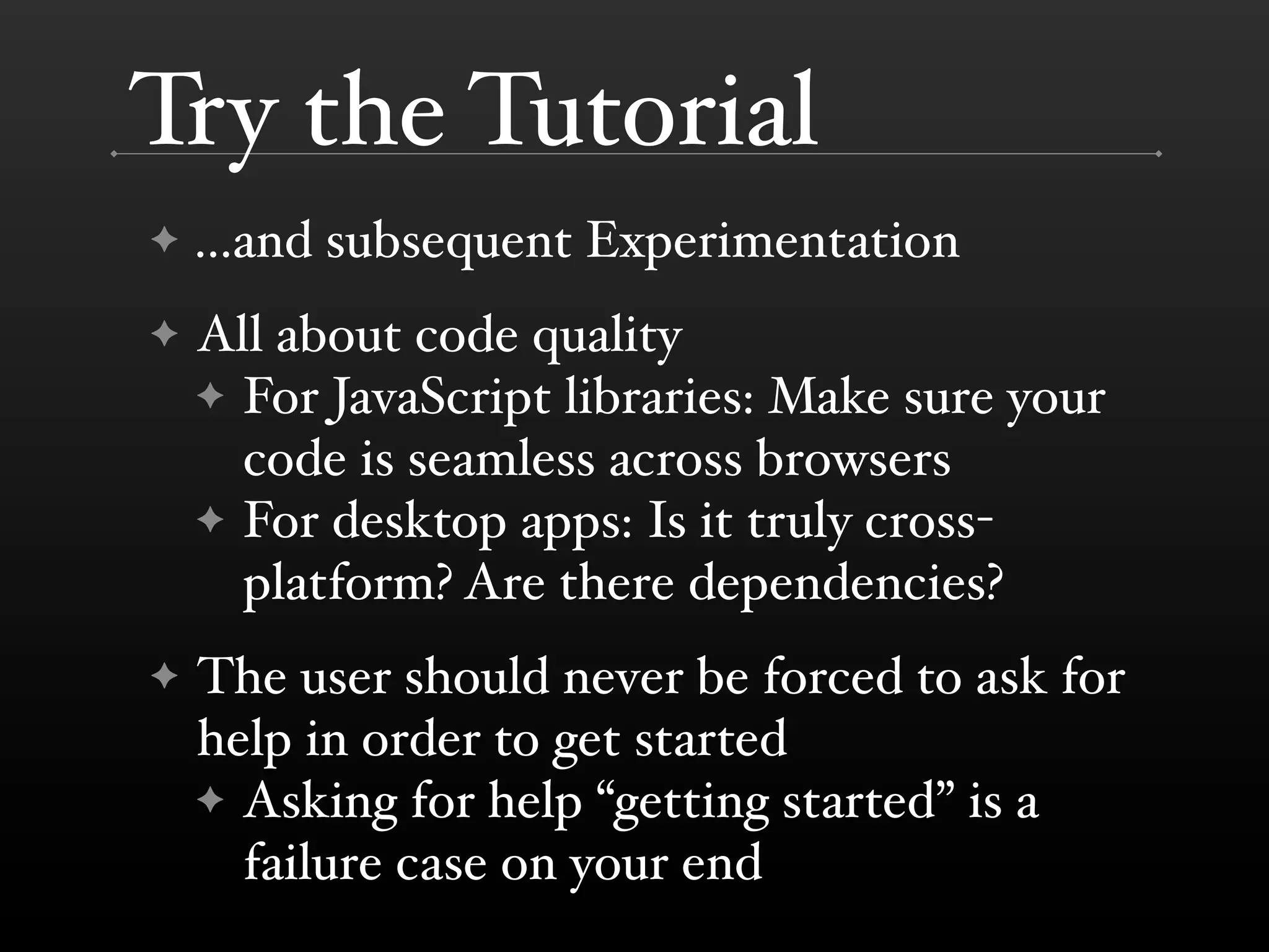 Try the Tutorial
✦   ...and subsequent Experimentation
✦   All about code quality
    ✦ For JavaScript libraries: Make sure your
      code is seamless across browsers
    ✦ For desktop apps: Is it truly cross-
      platform? Are there dependencies?
✦   The user should never be forced to ask for
    help in order to get started
    ✦ Asking for help “getting started” is a
      failure case on your end
 