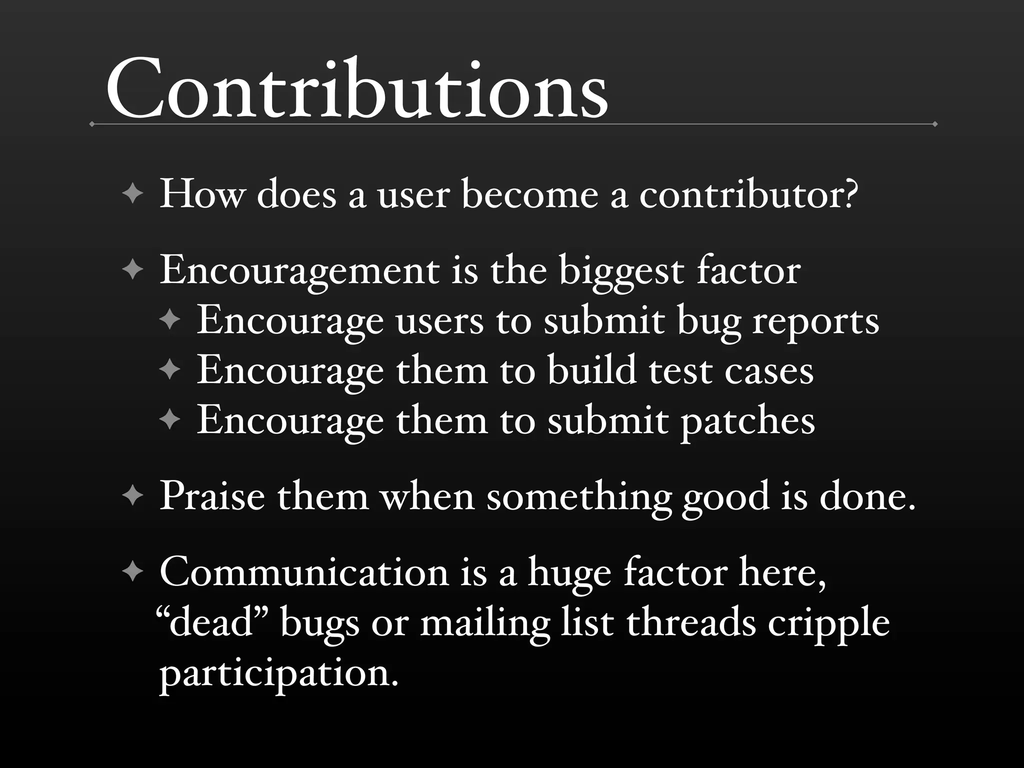 Contributions
✦   How does a user become a contributor?
✦   Encouragement is the biggest factor
    ✦ Encourage users to submit bug reports
    ✦ Encourage them to build test cases
    ✦ Encourage them to submit patches

✦   Praise them when something good is done.
✦   Communication is a huge factor here,
    “dead” bugs or mailing list threads cripple
    participation.
 