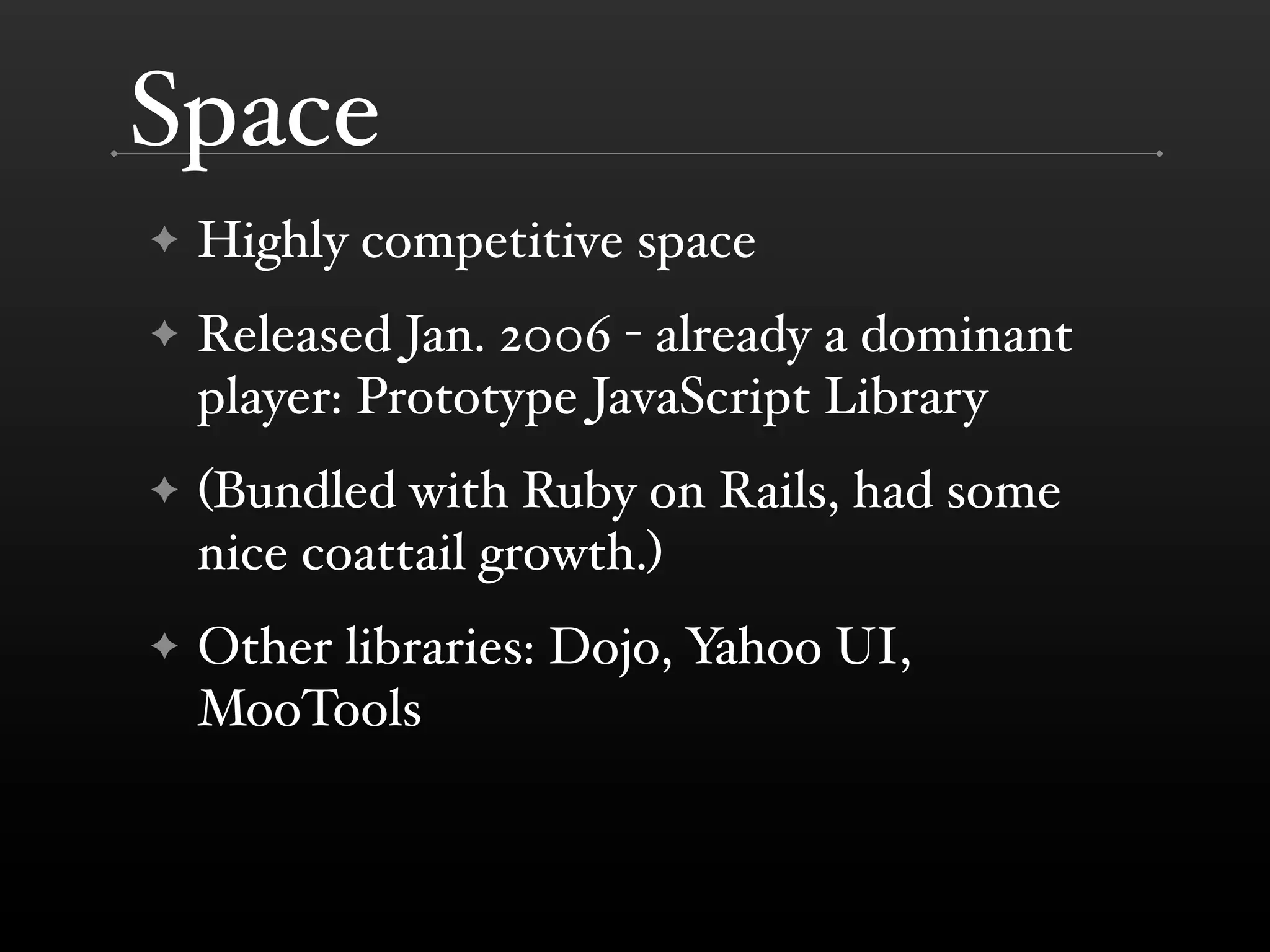 Space
✦   Highly competitive space
✦   Released Jan. 2006 - already a dominant
    player: Prototype JavaScript Library
✦   (Bundled with Ruby on Rails, had some
    nice coattail growth.)
✦   Other libraries: Dojo, Yahoo UI,
    MooTools
 