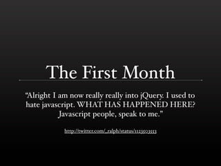 The First Month
“Alright I am now really really into jQuery. I used to
hate javascript. WHAT HAS HAPPENED HERE?
           Javascript people, speak to me.”

            http://twitter.com/_ralph/status/1123503553
 