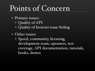 Points of Concern
✦   Primary issues:
    ✦ Quality of API
    ✦ Quality of browser-issue-hiding

✦   Other issues:
    ✦ Speed, community, licensing,
      development team, openness, test
      coverage, API documentation, tutorials,
      books, demos
 