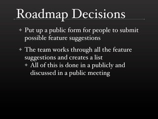 Roadmap Decisions
✦   Put up a public form for people to submit
    possible feature suggestions
✦   The team works through all the feature
    suggestions and creates a list
    ✦ All of this is done in a publicly and
      discussed in a public meeting
 