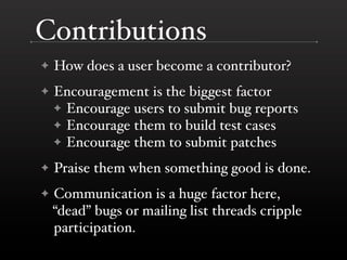 Contributions
✦   How does a user become a contributor?
✦   Encouragement is the biggest factor
    ✦ Encourage users to submit bug reports
    ✦ Encourage them to build test cases
    ✦ Encourage them to submit patches

✦   Praise them when something good is done.
✦   Communication is a huge factor here,
    “dead” bugs or mailing list threads cripple
    participation.
 