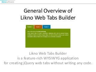 General Overview of
Likno Web Tabs Builder

Likno Web Tabs Builder
is a feature-rich WYSIWYG application
for creating jQuery web tabs without writing any code.

 