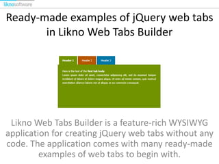 Ready-made examples of jQuery web tabs
in Likno Web Tabs Builder

Likno Web Tabs Builder is a feature-rich WYSIWYG
application for creating jQuery web tabs without any
code. The application comes with many ready-made
examples of web tabs to begin with.

 