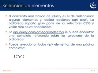 Selección de elementos
• El concepto más básico de jQuery es el de "seleccionar
algunos elementos y realizar acciones con ellos". La
biblioteca soporta gran parte de los selectores CSS3 y
varios más no estandarizados.
• En api.jquery.com/category/selectors se puede encontrar
una completa referencia sobre los selectores de la
biblioteca.
• Puede seleccionar todos <p> elementos de una página
como esta:
$("p")
Abril, 2015 # 10
 