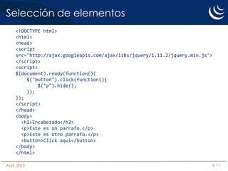 Selección de elementos
<!DOCTYPE html>
<html>
<head>
<script
src="http://ajax.googleapis.com/ajax/libs/jquery/1.11.2/jquery.min.js">
</script>
<script>
$(document).ready(function(){
$("button").click(function(){
$("p").hide();
});
});
</script>
</head>
<body>
<h2>Encabezado</h2>
<p>Este es un parrafo.</p>
<p>Este es otro parrafo.</p>
<button>Click aqui</button>
</body>
</html>
Abril, 2015 # 11
 