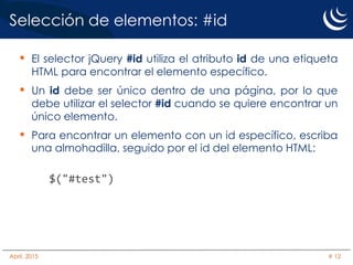 Selección de elementos: #id
• El selector jQuery #id utiliza el atributo id de una etiqueta
HTML para encontrar el elemento específico.
• Un id debe ser único dentro de una página, por lo que
debe utilizar el selector #id cuando se quiere encontrar un
único elemento.
• Para encontrar un elemento con un id específico, escriba
una almohadilla, seguido por el id del elemento HTML:
$("#test")
Abril, 2015 # 12
 