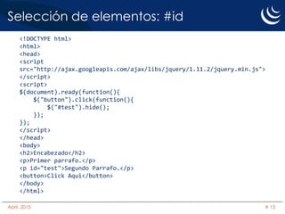 Selección de elementos: #id
<!DOCTYPE html>
<html>
<head>
<script
src="http://ajax.googleapis.com/ajax/libs/jquery/1.11.2/jquery.min.js">
</script>
<script>
$(document).ready(function(){
$("button").click(function(){
$("#test").hide();
});
});
</script>
</head>
<body>
<h2>Encabezado</h2>
<p>Primer parrafo.</p>
<p id="test">Segundo Parrafo.</p>
<button>Click Aqui</button>
</body>
</html>
Abril, 2015 # 13
 