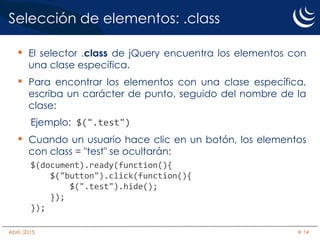 Selección de elementos: .class
• El selector .class de jQuery encuentra los elementos con
una clase específica.
• Para encontrar los elementos con una clase específica,
escriba un carácter de punto, seguido del nombre de la
clase:
Ejemplo: $(".test")
• Cuando un usuario hace clic en un botón, los elementos
con class = "test" se ocultarán:
$(document).ready(function(){
$("button").click(function(){
$(".test").hide();
});
});
Abril, 2015 # 14
 