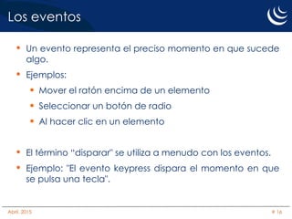 Los eventos
• Un evento representa el preciso momento en que sucede
algo.
• Ejemplos:
 Mover el ratón encima de un elemento
 Seleccionar un botón de radio
 Al hacer clic en un elemento
• El término “disparar" se utiliza a menudo con los eventos.
• Ejemplo: "El evento keypress dispara el momento en que
se pulsa una tecla".
Abril, 2015 # 16
 
