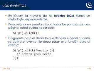 Los eventos
• En jQuery, la mayoría de los eventos DOM tienen un
método jQuery equivalente.
• Para asignar un evento click a todos los párrafos de una
página, usted puede hacer esto:
$("p").click();
• El siguiente paso es definir lo que debería suceder cuando
se activa el evento. Se debe pasar una función para el
evento:
$("p").click(function(){
// action goes here!!
});
Abril, 2015 # 18
 