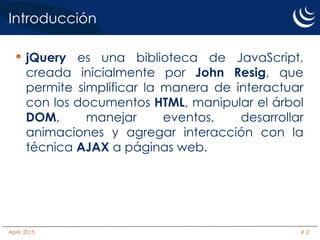 Introducción
• jQuery es una biblioteca de JavaScript,
creada inicialmente por John Resig, que
permite simplificar la manera de interactuar
con los documentos HTML, manipular el árbol
DOM, manejar eventos, desarrollar
animaciones y agregar interacción con la
técnica AJAX a páginas web.
Abril, 2015 # 2
 