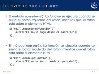 Los eventos mas comunes
• El método mousedown(). La función se ejecuta cuando se
pulsa el botón izquierdo del ratón, mientras que el ratón
está sobre el elemento HTML:
$("#p1").mousedown(function(){
alert("El mouse bajo desde el parrafo!");
});
• El método mouseup(). La función se ejecuta cuando se
suelta el botón izquierdo del ratón, mientras que el ratón
está sobre el elemento HTML:
$("#p1").mouseup(function(){
alert("El mouse subio desde el parrafo!");
});
Abril, 2015 # 21
 