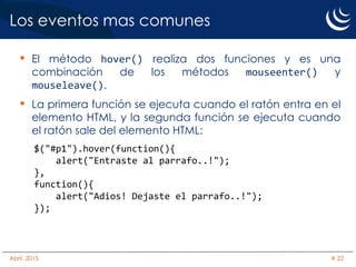 Los eventos mas comunes
• El método hover() realiza dos funciones y es una
combinación de los métodos mouseenter() y
mouseleave().
• La primera función se ejecuta cuando el ratón entra en el
elemento HTML, y la segunda función se ejecuta cuando
el ratón sale del elemento HTML:
$("#p1").hover(function(){
alert("Entraste al parrafo..!");
},
function(){
alert("Adios! Dejaste el parrafo..!");
});
Abril, 2015 # 22
 