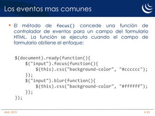 Los eventos mas comunes
• El método de focus() concede una función de
controlador de eventos para un campo del formulario
HTML. La función se ejecuta cuando el campo de
formulario obtiene el enfoque:
$(document).ready(function(){
$("input").focus(function(){
$(this).css("background-color", "#cccccc");
});
$("input").blur(function(){
$(this).css("background-color", "#ffffff");
});
});
Abril, 2015 # 23
 
