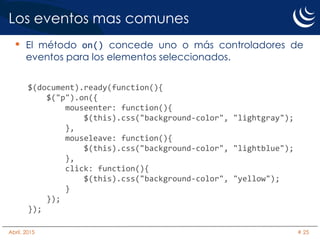 Los eventos mas comunes
• El método on() concede uno o más controladores de
eventos para los elementos seleccionados.
$(document).ready(function(){
$("p").on({
mouseenter: function(){
$(this).css("background-color", "lightgray");
},
mouseleave: function(){
$(this).css("background-color", "lightblue");
},
click: function(){
$(this).css("background-color", "yellow");
}
});
});
Abril, 2015 # 25
 