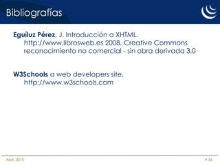 Bibliografías
Eguíluz Pérez, J. Introducción a XHTML.
http://www.librosweb.es 2008. Creative Commons
reconocimiento no comercial - sin obra derivada 3.0
W3Schools a web developers site.
http://www.w3schools.com
Abril, 2015 # 26
 