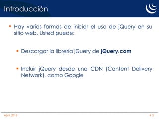 Introducción
• Hay varias formas de iniciar el uso de jQuery en su
sitio web. Usted puede:
 Descargar la librería jQuery de jQuery.com
 Incluir jQuery desde una CDN (Content Delivery
Network), como Google
Abril, 2015 # 3
 
