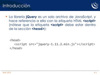 Introducción
• La librería jQuery es un solo archivo de JavaScript, y
hace referencia a ella con la etiqueta HTML <script>
(nótese que la etiqueta <script> debe estar dentro
de la sección <head>):
<head>
<script src="jquery-1.11.2.min.js"></script>
</head>
Abril, 2015 # 5
 