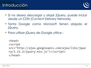 Introducción
• Si no desea descargar y alojar jQuery, puede incluir
desde un CDN (Content Delivery Network).
• Tanto Google como Microsoft tienen alojado el
jQuery.
• Para utilizar jQuery de Google utilice :
<head>
<script
src="http://ajax.googleapis.com/ajax/libs/jque
ry/1.11.2/jquery.min.js"></script>
</head>
Abril, 2015 # 6
 