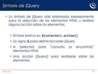 Sintaxis de jQuery
• La sintaxis de jQuery sido elaborado expresamente
para la selección de los elementos HTML y realizar
alguna acción sobre los elementos.
 Sintaxis básica es: $(selector).action()
 Un signo $ para definir/acceder jQuery
 A (selector) para "consulta (o encontrar)"
elementos HTML
 Una acción jQuery() para realizarse sobre los
elementos
Abril, 2015 # 7
 