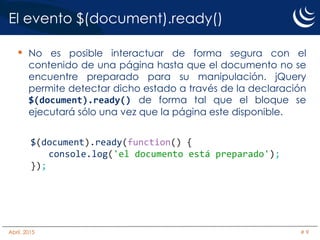El evento $(document).ready()
• No es posible interactuar de forma segura con el
contenido de una página hasta que el documento no se
encuentre preparado para su manipulación. jQuery
permite detectar dicho estado a través de la declaración
$(document).ready() de forma tal que el bloque se
ejecutará sólo una vez que la página este disponible.
$(document).ready(function() {
console.log('el documento está preparado');
});
Abril, 2015 # 9
 