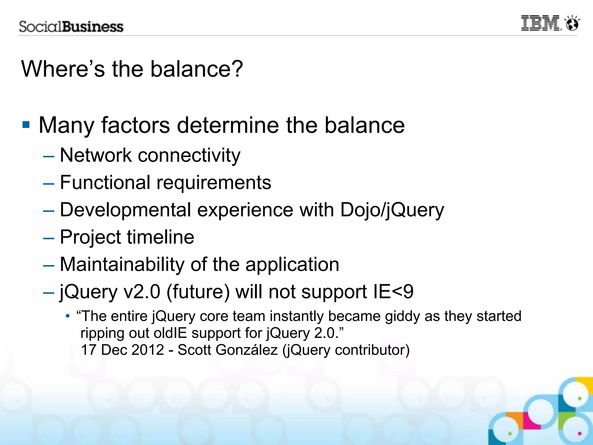 Where‟s the balance?  Many factors determine the balance – Network connectivity – Functional requirements – Developmental experience with Dojo/jQuery – Project timeline – Maintainability of the application – jQuery v2.0 (future) will not support IE<9 • “The entire jQuery core team instantly became giddy as they started ripping out oldIE support for jQuery 2.0.” 17 Dec 2012 - Scott González (jQuery contributor) 