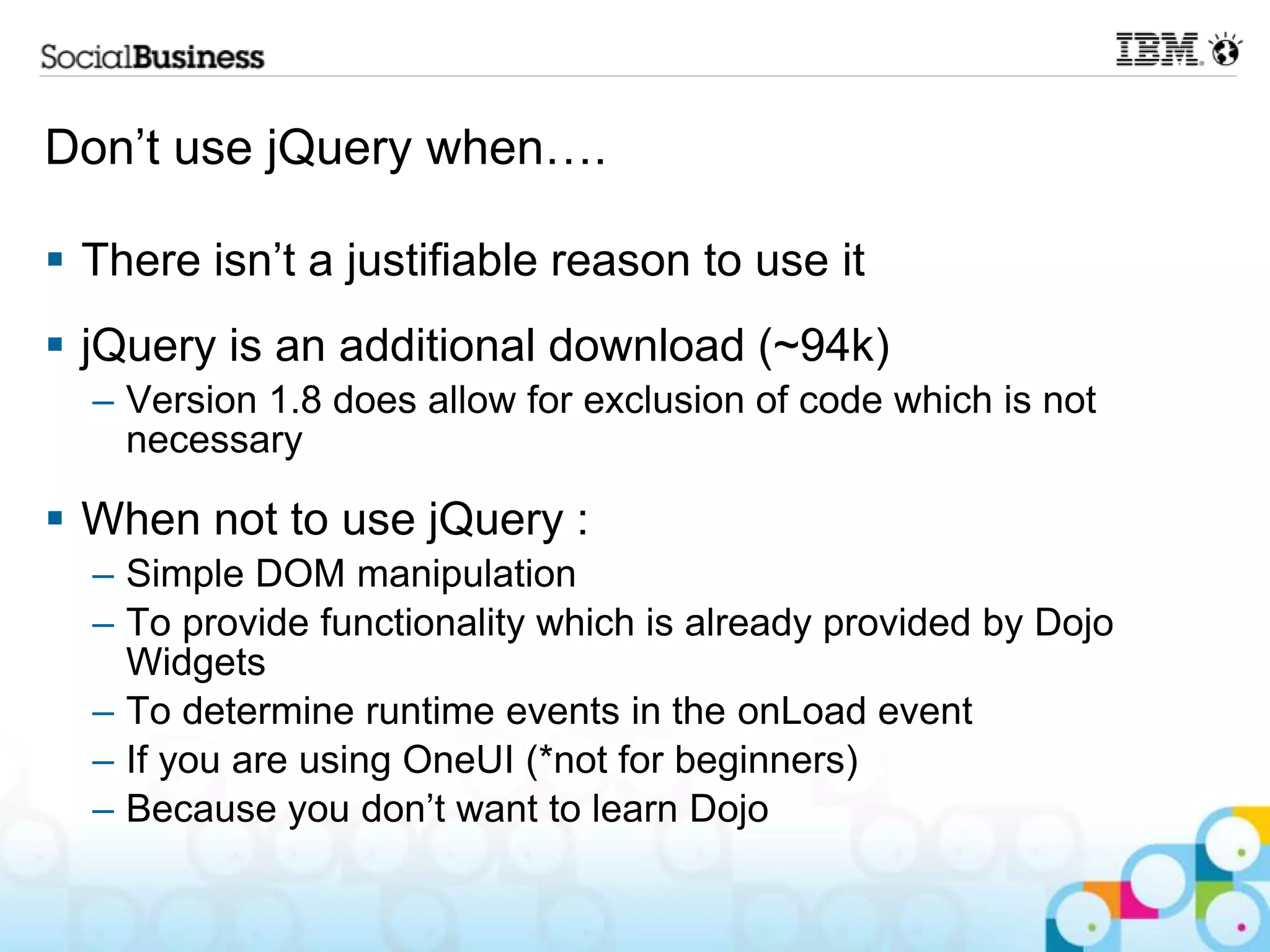 Don‟t use jQuery when….  There isn‟t a justifiable reason to use it  jQuery is an additional download (~94k) – Version 1.8 does allow for exclusion of code which is not necessary  When not to use jQuery : – Simple DOM manipulation – To provide functionality which is already provided by Dojo Widgets – To determine runtime events in the onLoad event – If you are using OneUI (*not for beginners) – Because you don‟t want to learn Dojo 
