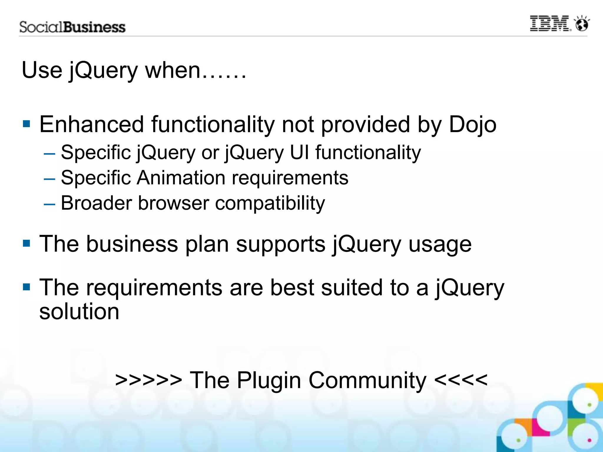 Use jQuery when……  Enhanced functionality not provided by Dojo – Specific jQuery or jQuery UI functionality – Specific Animation requirements – Broader browser compatibility  The business plan supports jQuery usage  The requirements are best suited to a jQuery solution >>>>> The Plugin Community <<<< 