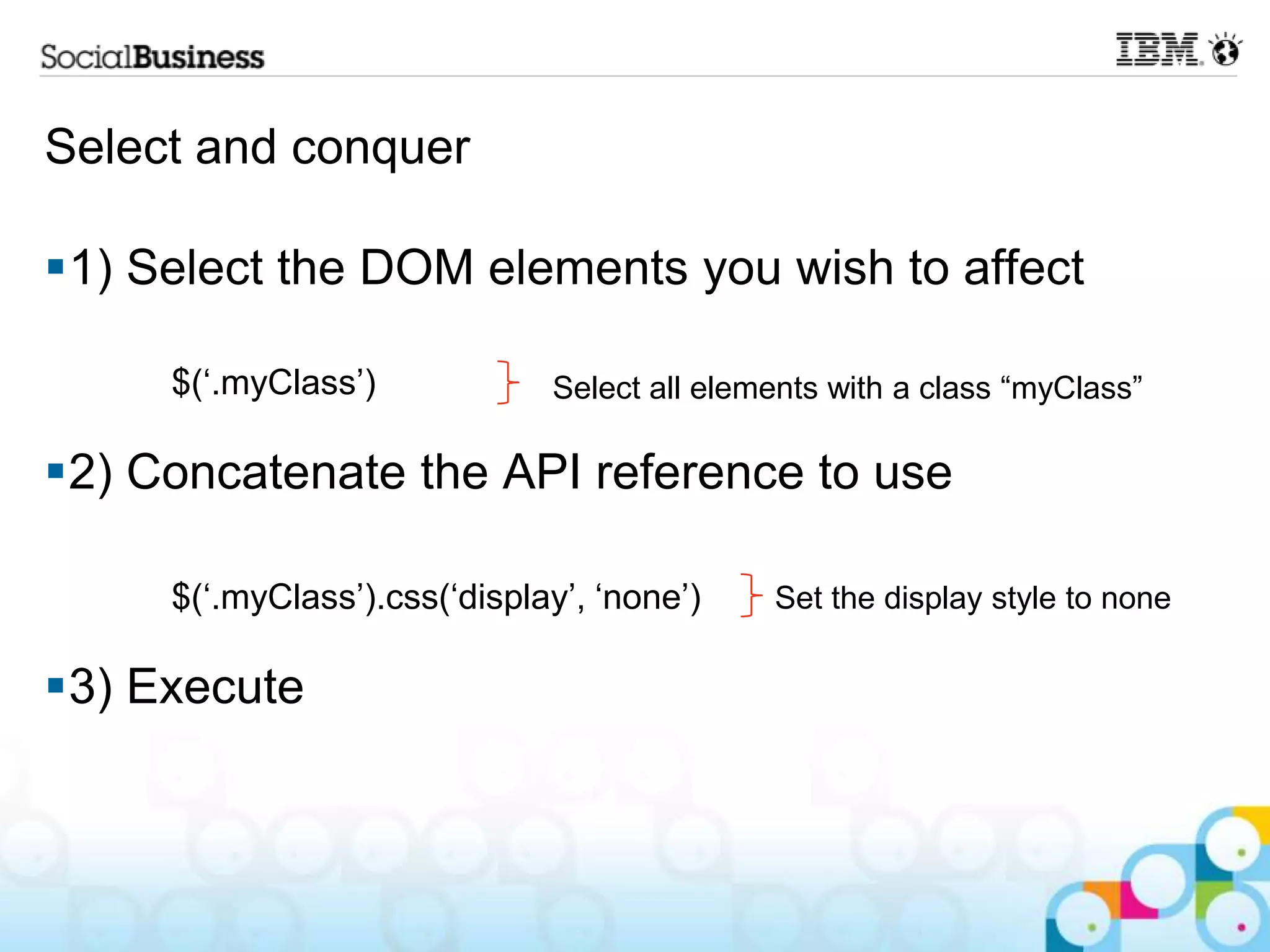 Select and conquer 1) Select the DOM elements you wish to affect $(„.myClass‟) Select all elements with a class “myClass” 2) Concatenate the API reference to use $(„.myClass‟).css(„display‟, „none‟) Set the display style to none 3) Execute 