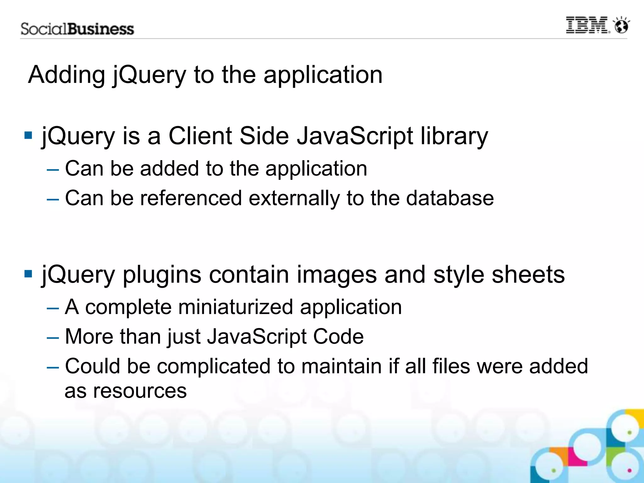 Adding jQuery to the application  jQuery is a Client Side JavaScript library – Can be added to the application – Can be referenced externally to the database  jQuery plugins contain images and style sheets – A complete miniaturized application – More than just JavaScript Code – Could be complicated to maintain if all files were added as resources 