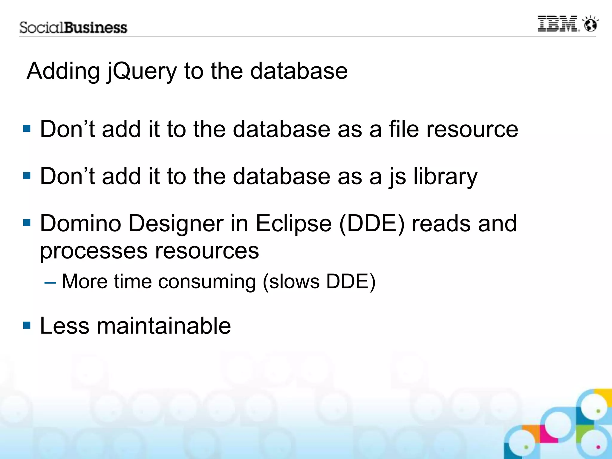 Adding jQuery to the database  Don‟t add it to the database as a file resource  Don‟t add it to the database as a js library  Domino Designer in Eclipse (DDE) reads and processes resources – More time consuming (slows DDE)  Less maintainable 