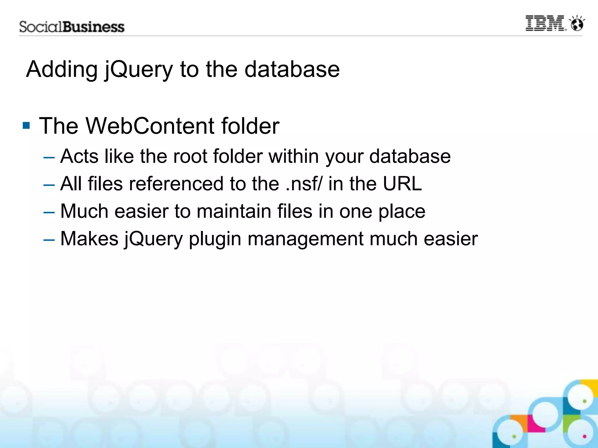 Adding jQuery to the database  The WebContent folder – Acts like the root folder within your database – All files referenced to the .nsf/ in the URL – Much easier to maintain files in one place – Makes jQuery plugin management much easier 