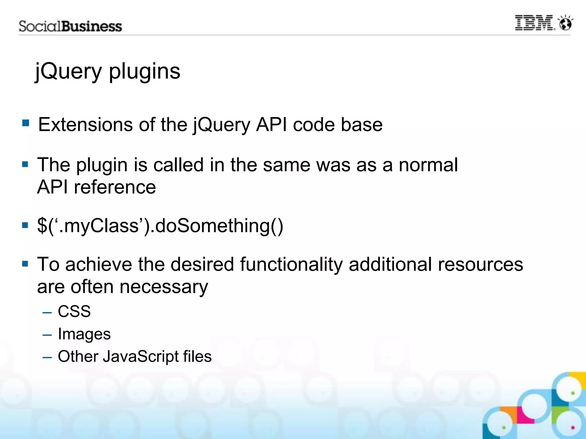 jQuery plugins  Extensions of the jQuery API code base  The plugin is called in the same was as a normal API reference  $(„.myClass‟).doSomething()  To achieve the desired functionality additional resources are often necessary – CSS – Images – Other JavaScript files 
