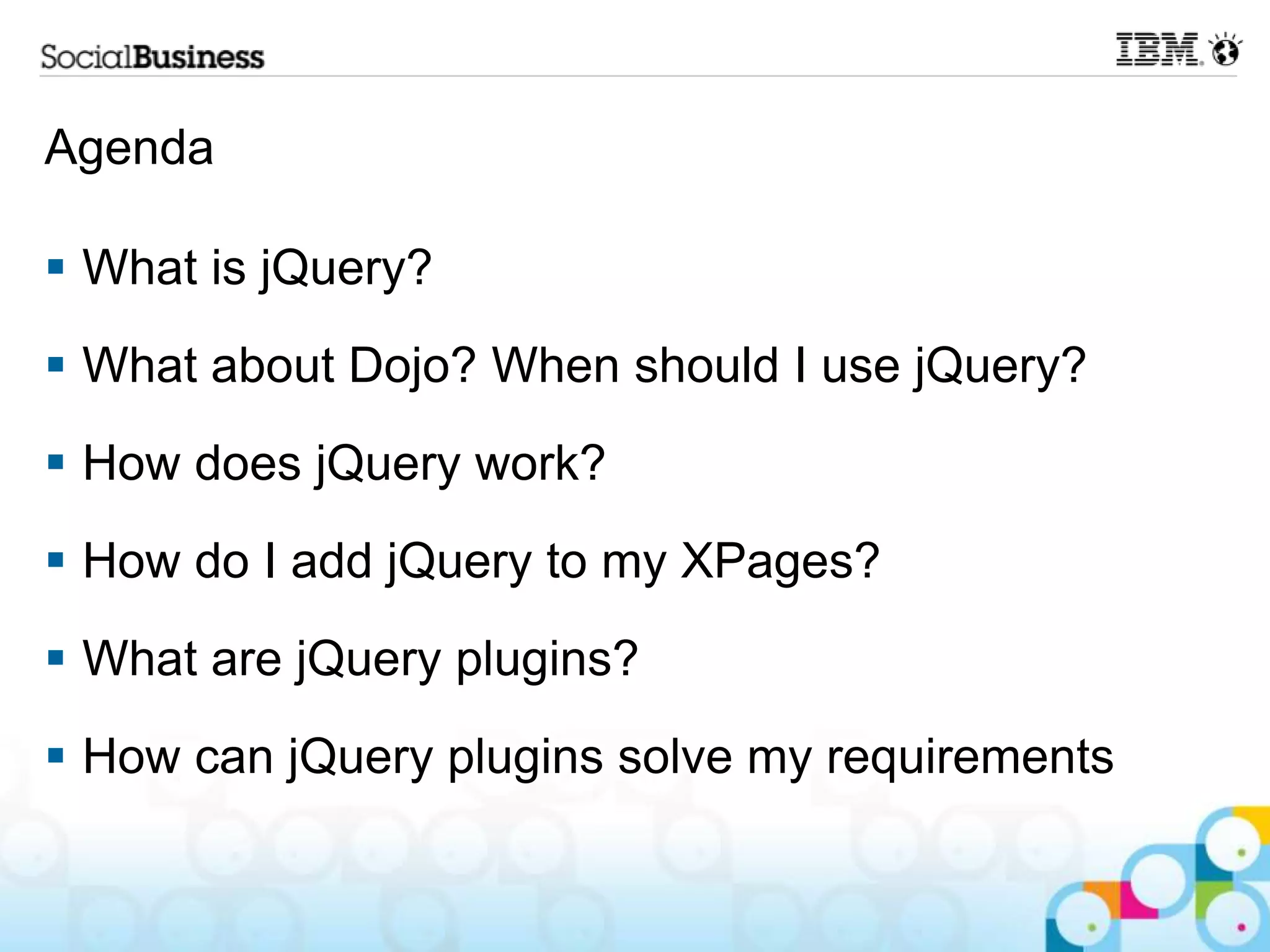 Agenda  What is jQuery?  What about Dojo? When should I use jQuery?  How does jQuery work?  How do I add jQuery to my XPages?  What are jQuery plugins?  How can jQuery plugins solve my requirements 