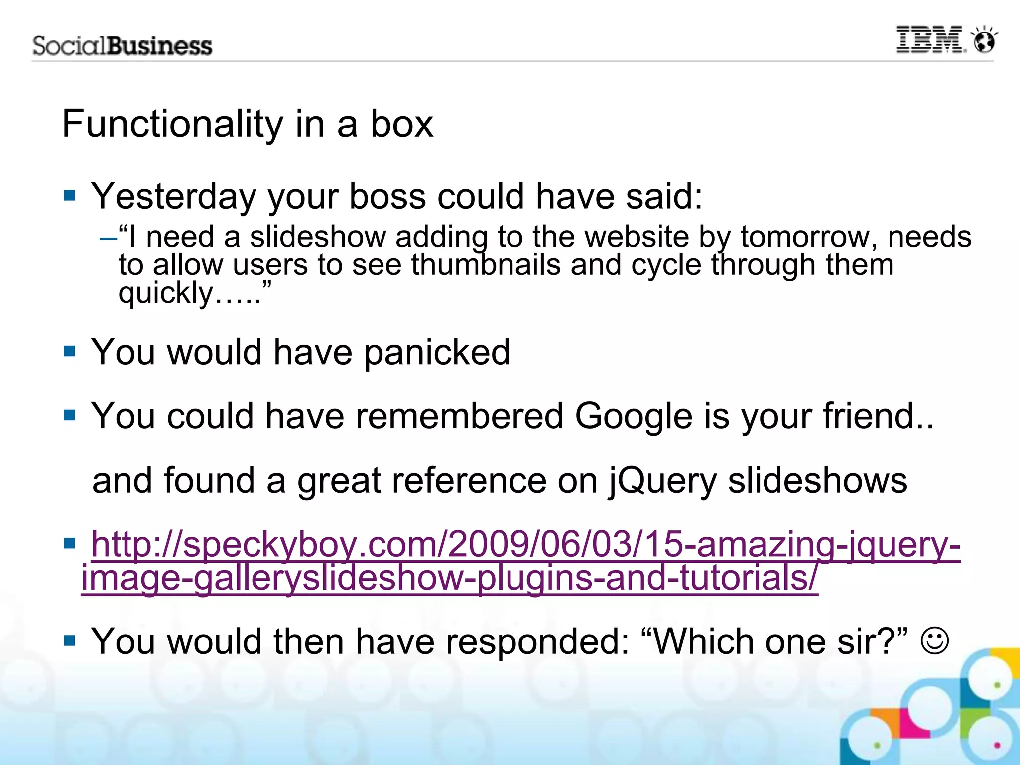 Functionality in a box  Yesterday your boss could have said: –“I need a slideshow adding to the website by tomorrow, needs to allow users to see thumbnails and cycle through them quickly…..”  You would have panicked  You could have remembered Google is your friend.. and found a great reference on jQuery slideshows  http://speckyboy.com/2009/06/03/15-amazing-jquery- image-galleryslideshow-plugins-and-tutorials/  You would then have responded: “Which one sir?”  