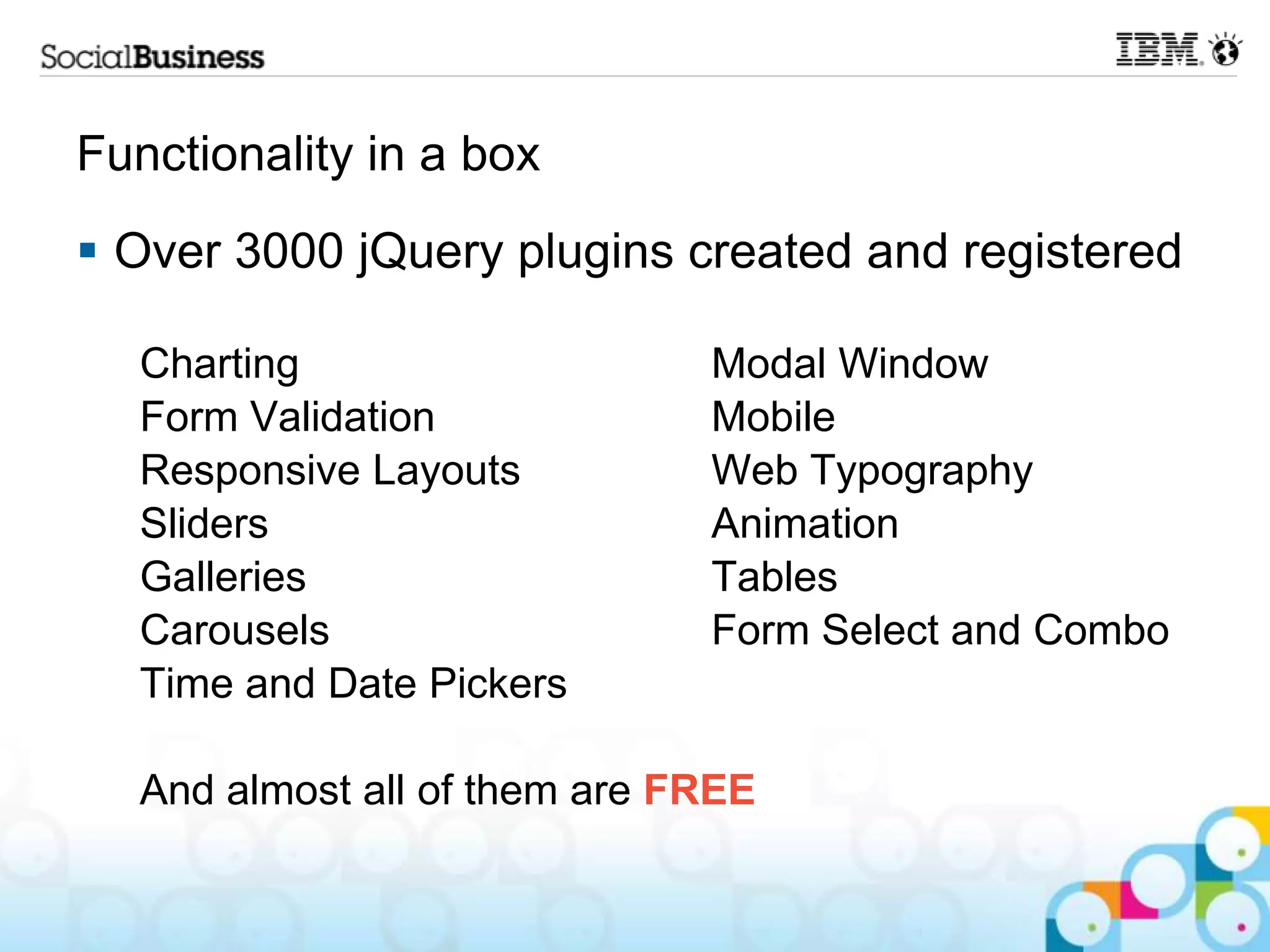 Functionality in a box  Over 3000 jQuery plugins created and registered Charting Modal Window Form Validation Mobile Responsive Layouts Web Typography Sliders Animation Galleries Tables Carousels Form Select and Combo Time and Date Pickers And almost all of them are FREE 