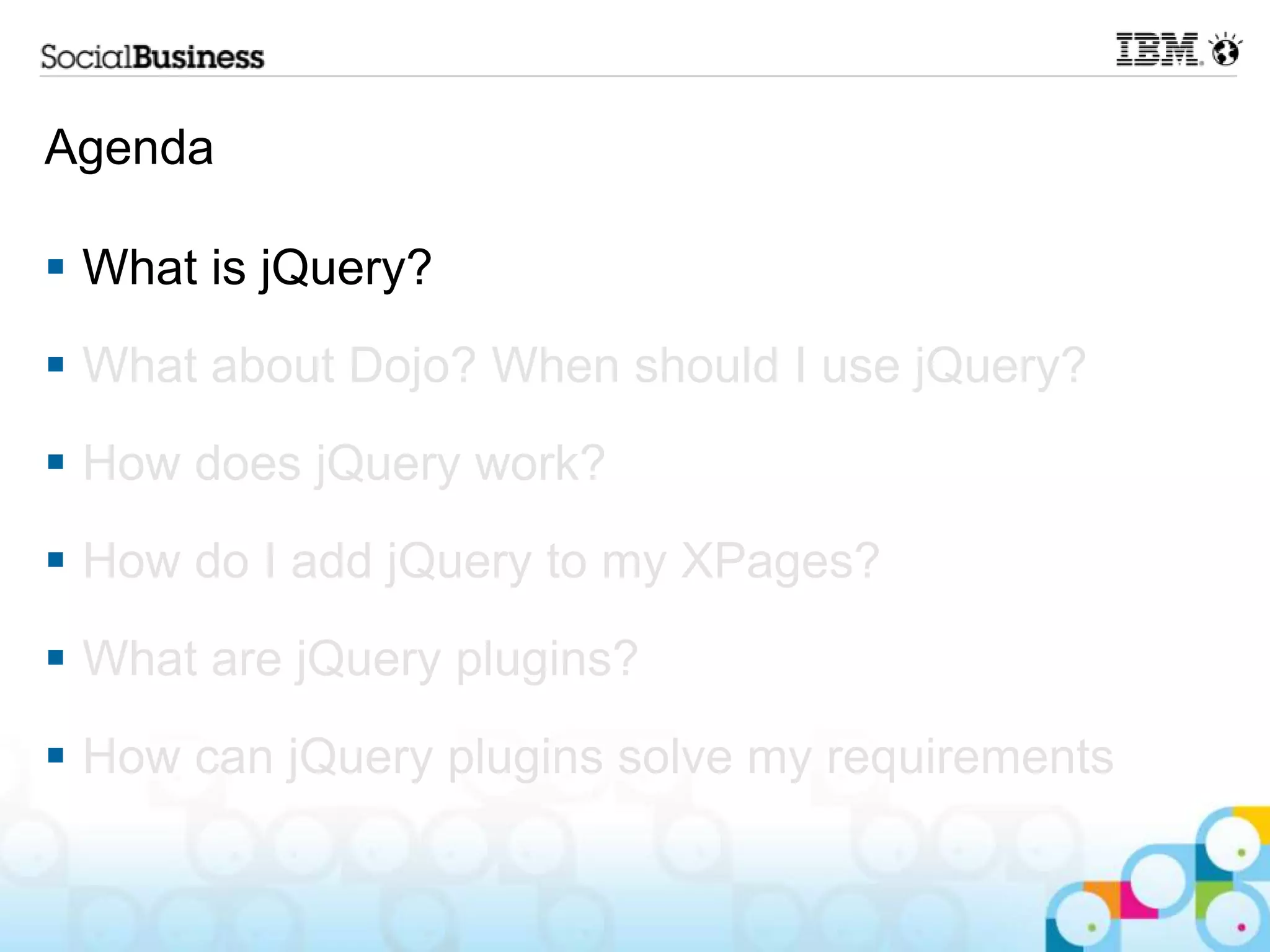Agenda  What is jQuery?  What about Dojo? When should I use jQuery?  How does jQuery work?  How do I add jQuery to my XPages?  What are jQuery plugins?  How can jQuery plugins solve my requirements 