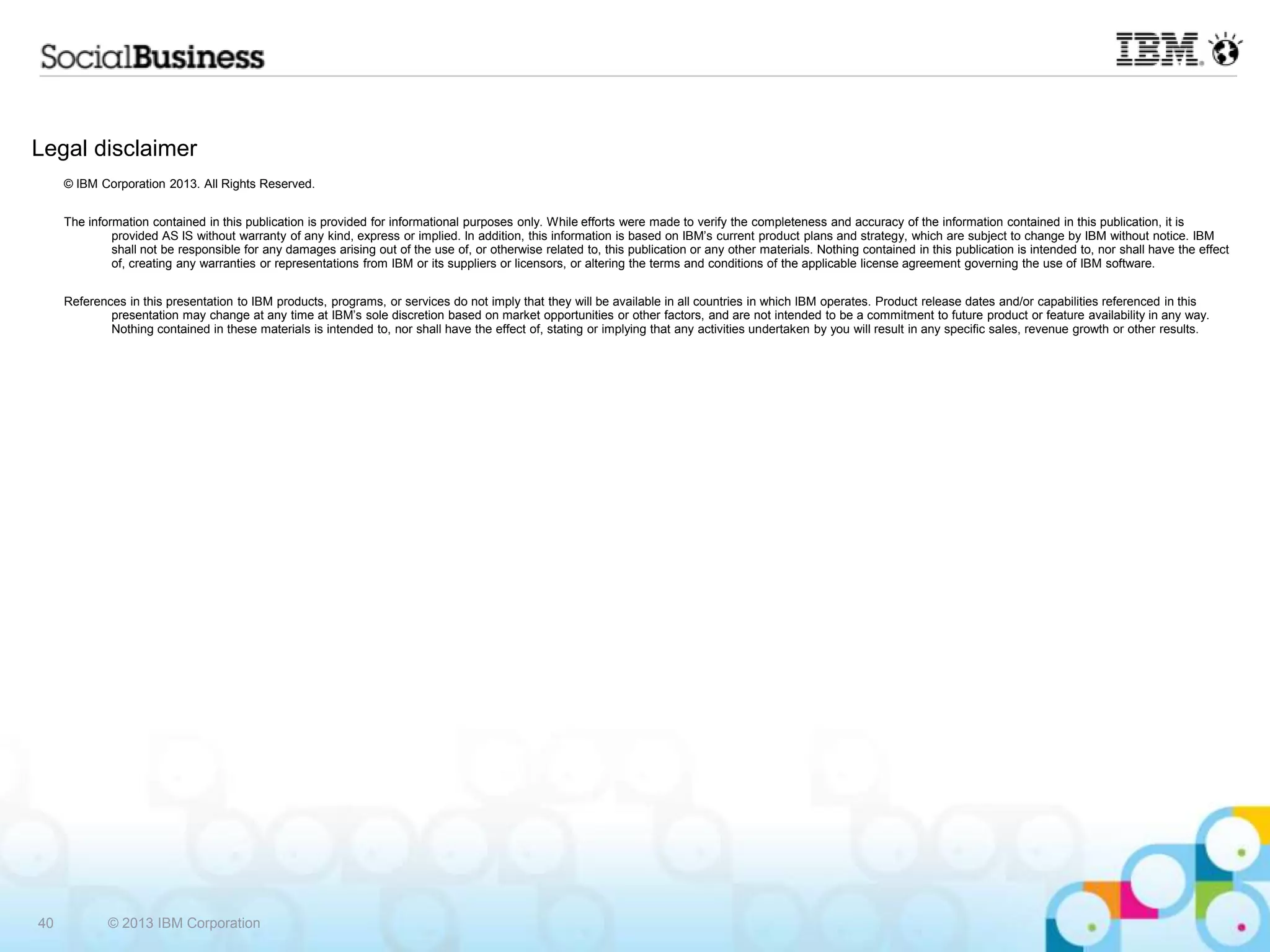 Legal disclaimer © IBM Corporation 2013. All Rights Reserved. The information contained in this publication is provided for informational purposes only. While efforts were made to verify the completeness and accuracy of the information contained in this publication, it is provided AS IS without warranty of any kind, express or implied. In addition, this information is based on IBM‟s current product plans and strategy, which are subject to change by IBM without notice. IBM shall not be responsible for any damages arising out of the use of, or otherwise related to, this publication or any other materials. Nothing contained in this publication is intended to, nor shall have the effect of, creating any warranties or representations from IBM or its suppliers or licensors, or altering the terms and conditions of the applicable license agreement governing the use of IBM software. References in this presentation to IBM products, programs, or services do not imply that they will be available in all countries in which IBM operates. Product release dates and/or capabilities referenced in this presentation may change at any time at IBM‟s sole discretion based on market opportunities or other factors, and are not intended to be a commitment to future product or feature availability in any way. Nothing contained in these materials is intended to, nor shall have the effect of, stating or implying that any activities undertaken by you will result in any specific sales, revenue growth or other results. 40 © 2013 IBM Corporation 