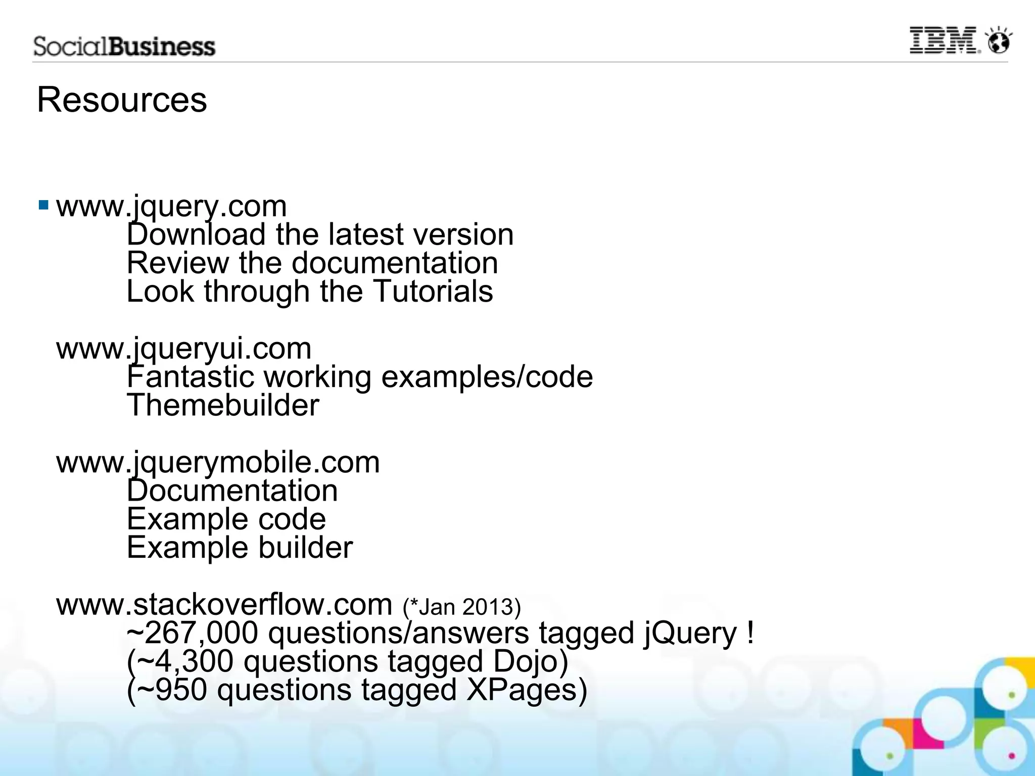 Resources  www.jquery.com Download the latest version Review the documentation Look through the Tutorials www.jqueryui.com Fantastic working examples/code Themebuilder www.jquerymobile.com Documentation Example code Example builder www.stackoverflow.com (*Jan 2013) ~267,000 questions/answers tagged jQuery ! (~4,300 questions tagged Dojo) (~950 questions tagged XPages) 