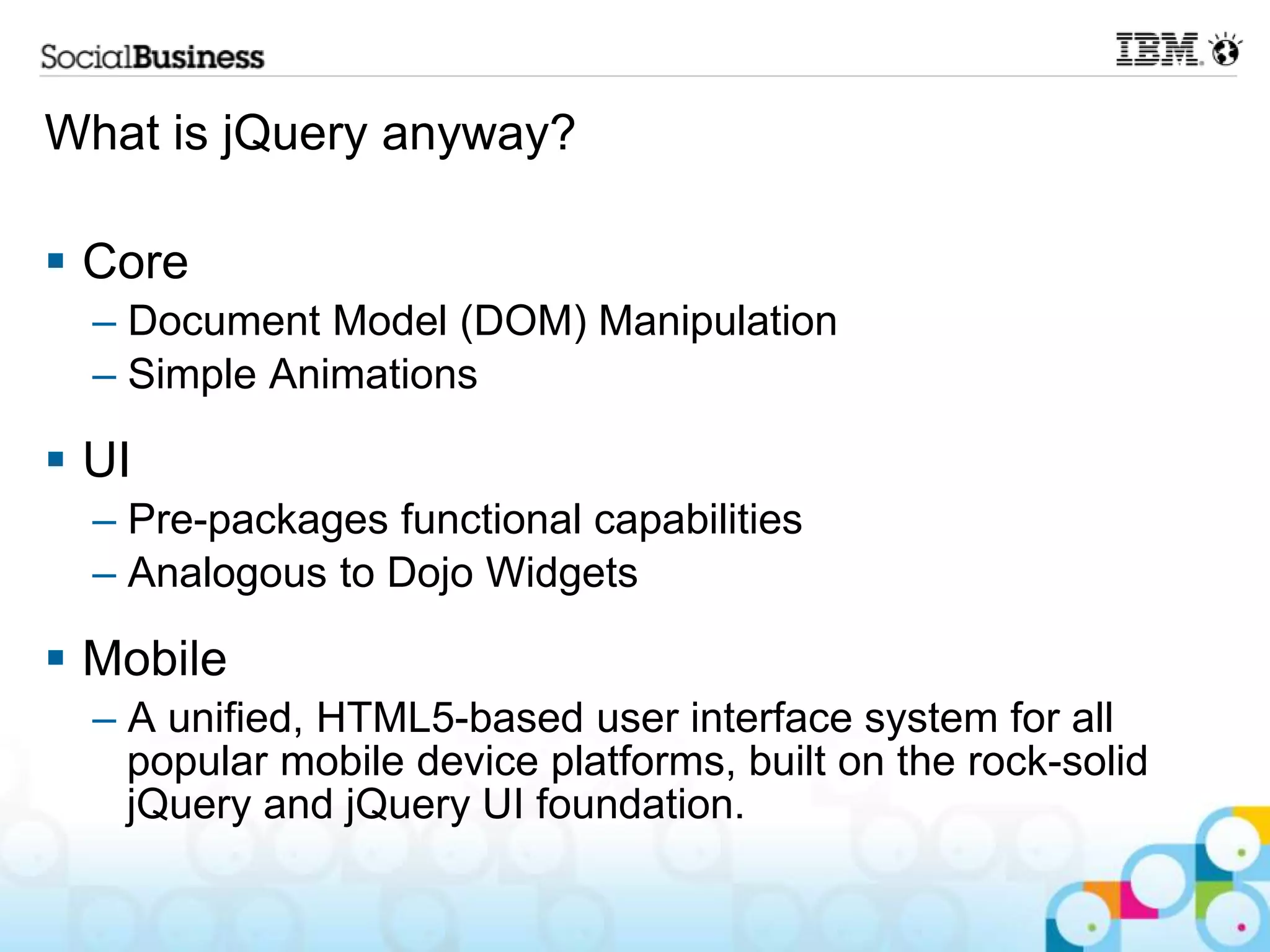 What is jQuery anyway?  Core – Document Model (DOM) Manipulation – Simple Animations  UI – Pre-packages functional capabilities – Analogous to Dojo Widgets  Mobile – A unified, HTML5-based user interface system for all popular mobile device platforms, built on the rock-solid jQuery and jQuery UI foundation. 